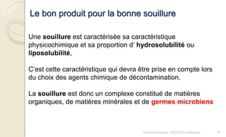 Une souillure est caractérisée sa caractéristique
physicochimique et sa proportion d’ hydrosolubilité ou
liposolubilité,
C’est cette caractéristique qui devra être prise en compte lors
du choix des agents chimique de décontamination.
La souillure est donc un complexe constitué de matières
organiques, de matières minérales et de germes microbiens
Le bon produit pour la bonne souillure
70Franck Rencurel, 2020 BTS diététique
 