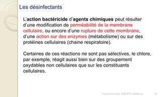 L’action bactéricide d’agents chimiques peut résulter
d’une modification de perméabilité de la membrane
cellulaire, ou encore d’une rupture de cette membrane,
d’une action sur des enzymes (métabolisme) ou sur des
protéines cellulaires (chaine respiratoire).
Certaines de ces réactions ne sont pas sélectives, le chlore,
par exemple, réagit aussi bien sur des groupement
oxydables non cellulaires que sur les constituants
cellulaires.
Les désinfectants
72Franck Rencurel, 2020 BTS diététique
 