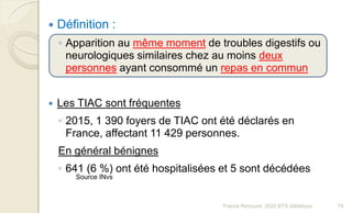 Franck Rencurel, 2020 BTS diététique 74
 Définition :
◦ Apparition au même moment de troubles digestifs ou
neurologiques similaires chez au moins deux
personnes ayant consommé un repas en commun
 Les TIAC sont fréquentes
◦ 2015, 1 390 foyers de TIAC ont été déclarés en
France, affectant 11 429 personnes.
En général bénignes
◦ 641 (6 %) ont été hospitalisées et 5 sont décédées
Source INvs
 