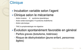 Franck Rencurel, 2020 BTS diététique 76
Clinique
 Incubation variable selon l’agent
 Clinique selon le mécanisme
◦ Action invasive  syndrome dysentérique
◦ Action entéro-toxinogène  syndrome cholériforme
◦ Action cyto-toxique
◦ TIAC à symptomatologie non digestive
 Évolution spontanément favorable en général
◦ Parfois graves (botulisme, listériose)
◦ Risque de déshydratation (jeune enfant, personnes
âgées)
 