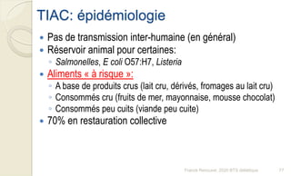 TIAC: épidémiologie
 Pas de transmission inter-humaine (en général)
 Réservoir animal pour certaines:
◦ Salmonelles, E coli O57:H7, Listeria
 Aliments « à risque »:
◦ A base de produits crus (lait cru, dérivés, fromages au lait cru)
◦ Consommés cru (fruits de mer, mayonnaise, mousse chocolat)
◦ Consommés peu cuits (viande peu cuite)
 70% en restauration collective
77Franck Rencurel, 2020 BTS diététique
 