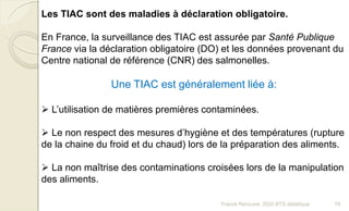 Franck Rencurel, 2020 BTS diététique 78
Les TIAC sont des maladies à déclaration obligatoire.
En France, la surveillance des TIAC est assurée par Santé Publique
France via la déclaration obligatoire (DO) et les données provenant du
Centre national de référence (CNR) des salmonelles.
Une TIAC est généralement liée à:
 L’utilisation de matières premières contaminées.
 Le non respect des mesures d’hygiène et des températures (rupture
de la chaine du froid et du chaud) lors de la préparation des aliments.
 La non maîtrise des contaminations croisées lors de la manipulation
des aliments.
 