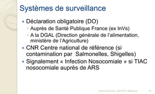 Systèmes de surveillance
 Déclaration obligatoire (DO)
◦ Auprès de Santé Publique France (ex InVs)
◦ A la DGAL (Direction générale de l’alimentation,
ministère de l’Agriculture)
 CNR Centre national de référence (si
contamination par Salmonelles, Shigelles)
 Signalement « Infection Nosocomiale » si TIAC
nosocomiale auprès de ARS
79Franck Rencurel, 2020 BTS diététique
 