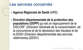 Les services concernés
 Agence Régionale de Santé (ARS)
 Direction départementale de la protection des
populations (DDPP) qui est un regroupement de la
DGCCRF (Direction Générale de la consommation, de
la concurrence et de le répression des fraudes) et de
la DDSV (Direction départementale des services
vétérinaires) (DDSV)
80Franck Rencurel, 2020 BTS diététique
 