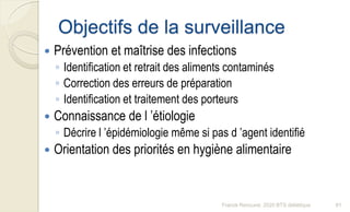 Objectifs de la surveillance
 Prévention et maîtrise des infections
◦ Identification et retrait des aliments contaminés
◦ Correction des erreurs de préparation
◦ Identification et traitement des porteurs
 Connaissance de l ’étiologie
◦ Décrire l ’épidémiologie même si pas d ’agent identifié
 Orientation des priorités en hygiène alimentaire
81Franck Rencurel, 2020 BTS diététique
 