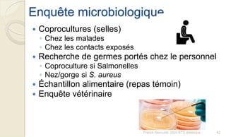 Enquête microbiologique
 Coprocultures (selles)
◦ Chez les malades
◦ Chez les contacts exposés
 Recherche de germes portés chez le personnel
◦ Coproculture si Salmonelles
◦ Nez/gorge si S. aureus
 Échantillon alimentaire (repas témoin)
 Enquête vétérinaire
82Franck Rencurel, 2020 BTS diététique
 