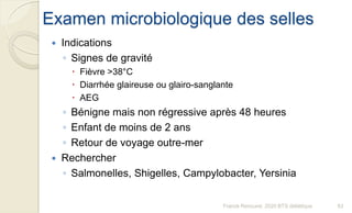 Examen microbiologique des selles
 Indications
◦ Signes de gravité
 Fièvre >38°C
 Diarrhée glaireuse ou glairo-sanglante
 AEG
◦ Bénigne mais non régressive après 48 heures
◦ Enfant de moins de 2 ans
◦ Retour de voyage outre-mer
 Rechercher
◦ Salmonelles, Shigelles, Campylobacter, Yersinia
83Franck Rencurel, 2020 BTS diététique
 