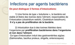 Infections par agents bactériens
Franck Rencurel, 2020 BTS diététique 89
On peut distinguer 2 formes d’intoxications:
1) Une forme de type « botulisme », la bactérie est
stable et libère des toxines dans l’aliment, responsables de
l’intoxication (clostridium welchii, Clostridium botullinum).
Il n’y a pas de prolifération de la bactérie.
2) Intoxication due à des toxines libérées dans
l’organisme par prolifération bactérienne dans l’organisme
et non dans l’aliment.
Ce type d’intoxication induit des gastroentérites aigües
(Salmonelles, bacillus proteus, shigella, enterocoques)
 
