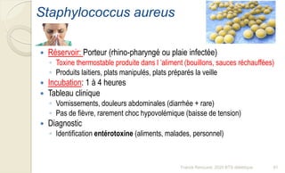 Staphylococcus aureus
 Réservoir: Porteur (rhino-pharyngé ou plaie infectée)
◦ Toxine thermostable produite dans l ’aliment (bouillons, sauces réchauffées)
◦ Produits laitiers, plats manipulés, plats préparés la veille
 Incubation: 1 à 4 heures
 Tableau clinique
◦ Vomissements, douleurs abdominales (diarrhée + rare)
◦ Pas de fièvre, rarement choc hypovolémique (baisse de tension)
 Diagnostic
◦ Identification entérotoxine (aliments, malades, personnel)
91Franck Rencurel, 2020 BTS diététique
 
