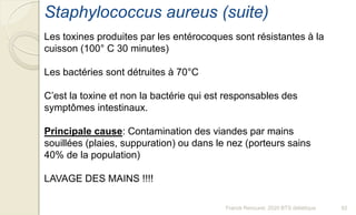 Franck Rencurel, 2020 BTS diététique 92
Staphylococcus aureus (suite)
Les toxines produites par les entérocoques sont résistantes à la
cuisson (100° C 30 minutes)
Les bactéries sont détruites à 70°C
C’est la toxine et non la bactérie qui est responsables des
symptômes intestinaux.
Principale cause: Contamination des viandes par mains
souillées (plaies, suppuration) ou dans le nez (porteurs sains
40% de la population)
LAVAGE DES MAINS !!!!
 