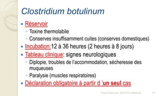Clostridium botulinum
 Réservoir
◦ Toxine thermolabile
◦ Conserves insuffisamment cuites (conserves domestiques)
 Incubation:12 à 36 heures (2 heures à 8 jours)
 Tableau clinique: signes neurologiques
◦ Diplopie, troubles de l’accommodation, sécheresse des
muqueuses
◦ Paralysie (muscles respiratoires)
 Déclaration obligatoire à partir d ’un seul cas
97Franck Rencurel, 2020 BTS diététique
 