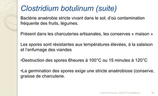 Franck Rencurel, 2020 BTS diététique 98
Clostridium botulinum (suite)
Bactérie anaérobie stricte vivant dans le sol, d’où contamination
fréquente des fruits, légumes.
Présent dans les charcuteries artisanales, les conserves « maison »
Les spores sont résistantes aux températures élevées, à la salaison
et l’enfumage des viandes
•Destruction des spores 6heures à 100°C ou 15 minutes à 120°C
•La germination des spores exige une stricte anaérobiose (conserve,
graisse de charcuterie.
 