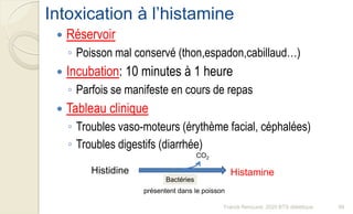 Intoxication à l’histamine
 Réservoir
◦ Poisson mal conservé (thon,espadon,cabillaud…)
 Incubation: 10 minutes à 1 heure
◦ Parfois se manifeste en cours de repas
 Tableau clinique
◦ Troubles vaso-moteurs (érythème facial, céphalées)
◦ Troubles digestifs (diarrhée)
Histidine Histamine
CO2
Bactéries
présentent dans le poisson
99Franck Rencurel, 2020 BTS diététique
 