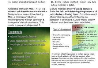 15. Explain anaerobic transport medium 16. Define culture method. Explain any two
culture methods in detail.
Anaerobic Transport Med. ( ATM) is a
mineral salt based semi-solid media.
Designed as a non-nutritive holding
Med., it maintains viability of
microorganisms through collection &
transport of clinical specimens. This
media is prepared, dispensed, &
packaged under oxygen-free
conditions.
Culture methods involve taking samples
from the field and detecting the presence of
microbe by culturing them. From the amount
of microbial species their influence on
corrosion is estimated. Culture media to grow
different microbes have been established.
streaking is a technique used to isolate a pure strain
from a single species of microorganism, often
bacteria. Samples can then be taken from the resulting
colonies and a microbiological culture can be grown on
a new plate so that the organism can be identified,
studied, or tested.
 
