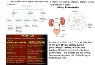 3. Define sterilization. Explain sterilization by
radiation
4. Define nosocomial infection. Explain urinary
tract infection in detail.
A urinary tract infection (UTI) is an infection
in any part of your urinary system —
your kidneys, ureters, bladder and
urethra. Most infections involve the lower
urinary tract — the bladder and the urethra.
Women are at greater risk of developing a
UTI than are men.
 