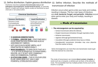 11. Define disinfection. Explain gaseous disinfection 12. Define infection. Describe the methods of
transmission of infection
Disinfection describes a process that eliminates many or all
pathogenic microorganisms, except bacterial spores, on inanimate
objects .In health-care settings, objects usually are disinfected by liquid
chemicals or wet pasteurization.
The mode of transmission can include direct contact, droplets, a
vector such as a mosquito, a vehicle such as food, or the airborne
route. The susceptible host has multiple portals of entry such as the
mouth or a syringe.
Infection occurs when germs enter your body and multiply,
resulting in disease. The four main types of infections
are viral, bacterial, fungal, and parasitic. Infection occurs
when germs enter your body and multiply, resulting in
disease.
 