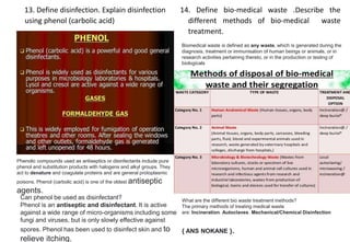13. Define disinfection. Explain disinfection
using phenol (carbolic acid)
14. Define bio-medical waste .Describe the
different methods of bio-medical waste
treatment.
Phenolic compounds used as antiseptics or disinfectants include pure
phenol and substitution products with halogens and alkyl groups. They
act to denature and coagulate proteins and are general protoplasmic
poisons. Phenol (carbolic acid) is one of the oldest antiseptic
agents.
Can phenol be used as disinfectant?
Phenol is an antiseptic and disinfectant. It is active
against a wide range of micro-organisms including some
fungi and viruses, but is only slowly effective against
spores. Phenol has been used to disinfect skin and to
relieve itching.
Biomedical waste is defined as any waste, which is generated during the
diagnosis, treatment or immunisation of human beings or animals, or in
research activities pertaining thereto, or in the production or testing of
biologicals
What are the different bio waste treatment methods?
The primary methods of treating medical waste
are: Incineration. Autoclaves. Mechanical/Chemical Disinfection
{ ANS NOKANE }.
 