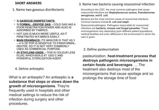 SHORT ANSWERS
1. Name two gaseous disinfectants
2. Define pasteurization
3. Name two bacteria causing nosocomial infection
4. Define antiseptic
What is an antiseptic? An antiseptic is a
substance that stops or slows down the
growth of microorganisms. They're
frequently used in hospitals and other
medical settings to reduce the risk of
infection during surgery and other
procedures.
According to the CDC, the most common pathogens that cause
nosocomial infections are Staphylococcus aureus, Pseudomonas
aeruginosa, and E. coli.
Bacteria are the most common cause of nosocomial infections.
Common bacteria include E. coli and staph.
Nosocomial pathogens. Pathogens responsible for nosocomial
infections are bacteria, viruses and fungal parasites. These
microorganisms vary depending upon different patient populations,
medical facilities and even difference in the environment in which the
care is given.
pasteurization, heat-treatment process that
destroys pathogenic microorganisms in
certain foods and beverages. ... The
treatment also destroys most of the
microorganisms that cause spoilage and so
prolongs the storage time of food
 