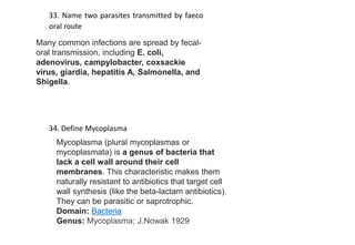 33. Name two parasites transmitted by faeco
oral route
34. Define Mycoplasma
Mycoplasma (plural mycoplasmas or
mycoplasmata) is a genus of bacteria that
lack a cell wall around their cell
membranes. This characteristic makes them
naturally resistant to antibiotics that target cell
wall synthesis (like the beta-lactam antibiotics).
They can be parasitic or saprotrophic.
Domain: Bacteria
Genus: Mycoplasma; J.Nowak 1929
Many common infections are spread by fecal-
oral transmission, including E. coli,
adenovirus, campylobacter, coxsackie
virus, giardia, hepatitis A, Salmonella, and
Shigella.
 