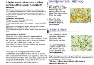9. Explain special staining method (Albert
staining and Impregnation method) with
examples
Albert's staining technique is a type of special staining technique
since it is used to demonstrate a special structure in bacteria. It
is chiefly used to demonstrate metachromatic granules found in
Corynebacterium diphtheriae. This bacterium is responsible for the
disease diphtheria.
Procedure of Albert Staining
1.Prepare a smear on clean grease free slide.
2.Air dry and heat fix the smear.
3.Treat the smear with Albert’s stain and allow it to react for about 7
mins.
4.Drain of the excess stain do not water wash the slide with water.
5.Flood the smear with Albert’s iodine for 2 minutes.
6.Wash the slide with water, air dry and observe under oil immersion
lens.
impregnation in staining?
Silver and Gold impregnation are older staining
techniques that were commonly used years ago. They
are still used today occasionally to. observe detailed
structures and biological processes, such as.
intercellular junctions, motor end-plates and as seen
here, neuronal. cell processes.
The Golgi silver impregnation technique relies
on chemical preparation of thick blocks of tissue,
after which grains of metallic silver crystallize inside the
membranes of individual cells, producing a dense black
precipitate that highlights every detail of the cell body
and dendrites against a golden background.
Golgi's staining is achieved by impregnating aldehyde fixed nervous tissue
with potassium dichromate and silver nitrate. Cells thus stained are filled by
microcrystallization of silver chromate.
{ ith ans nokane examples kude nokane
examples kitunilla }
 