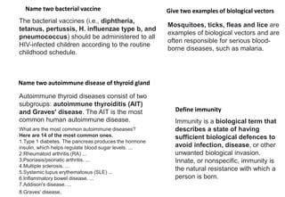 Name two bacterial vaccine
Name two autoimmune disease of thyroid gland
Give two examples of biological vectors
Define immunity
The bacterial vaccines (i.e., diphtheria,
tetanus, pertussis, H. influenzae type b, and
pneumococcus) should be administered to all
HIV-infected children according to the routine
childhood schedule.
Autoimmune thyroid diseases consist of two
subgroups: autoimmune thyroiditis (AIT)
and Graves' disease. The AIT is the most
common human autoimmune disease.
What are the most common autoimmune diseases?
Here are 14 of the most common ones.
1.Type 1 diabetes. The pancreas produces the hormone
insulin, which helps regulate blood sugar levels. ...
2.Rheumatoid arthritis (RA) ...
3.Psoriasis/psoriatic arthritis. ...
4.Multiple sclerosis. ...
5.Systemic lupus erythematosus (SLE) ...
6.Inflammatory bowel disease. ...
7.Addison's disease. ...
8.Graves' disease.
Immunity is a biological term that
describes a state of having
sufficient biological defences to
avoid infection, disease, or other
unwanted biological invasion.
Innate, or nonspecific, immunity is
the natural resistance with which a
person is born.
Mosquitoes, ticks, fleas and lice are
examples of biological vectors and are
often responsible for serious blood-
borne diseases, such as malaria.
 