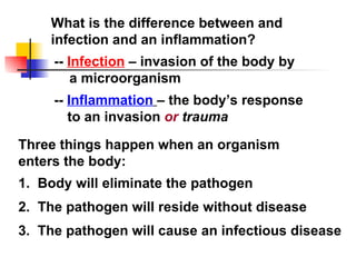What is the difference between and infection and an inflammation? --  Infection  – invasion of the body by a microorganism --  Inflammation   – the body’s response to an invasion  or  trauma Three things happen when an organism enters the body: 1.  Body will eliminate the pathogen 2.  The pathogen will reside without disease 3.  The pathogen will cause an infectious disease 