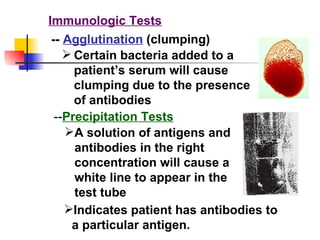 Immunologic Tests --  Agglutination  (clumping) Certain bacteria added to a patient’s serum will cause clumping due to the presence of antibodies -- Precipitation Tests A solution of antigens and antibodies in the right concentration will cause a white line to appear in the test tube Indicates patient has antibodies to a particular antigen. 