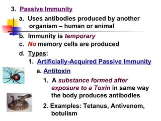 3.  Passive Immunity d.  Types : 1.  Artificially-Acquired Passive Immunity a.  Uses antibodies produced by another organism – human or animal b.  Immunity is  temporary c.  No  memory cells are produced a.  Antitoxin 1.  A  substance formed after exposure to a Toxin  in same way the body produces antibodies 2. Examples: Tetanus, Antivenom, botulism 