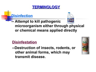 TERMINOLOGY Disinfection Disinfestation -- Attempt to kill pathogenic microorganism either through physical or chemical means applied directly --Destruction of insects, rodents, or other animal forms, which may transmit disease. 