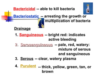 Bactericidal Bacteriostatic Drainage -- bright red: indicates active bleeding -- pale, red, watery: mixture of serous and sanguineous -- clear, watery plasma -- thick, yellow, green, tan, or brown -- able to kill bacteria -- arresting the growth or multiplication of bacteria 1.  Sanguineous 2.  Serosanguineous 3.  Serous 4.  Purulent 