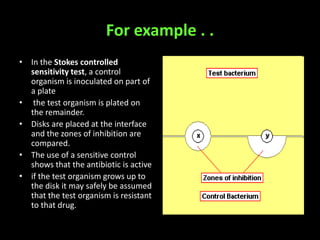 For example . .
• In the Stokes controlled
  sensitivity test, a control
  organism is inoculated on part of
  a plate
• the test organism is plated on
  the remainder.
• Disks are placed at the interface
  and the zones of inhibition are
  compared.
• The use of a sensitive control
  shows that the antibiotic is active
• if the test organism grows up to
  the disk it may safely be assumed
  that the test organism is resistant
  to that drug.
 