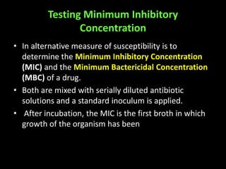 Testing Minimum Inhibitory
                Concentration
• In alternative measure of susceptibility is to
  determine the Minimum Inhibitory Concentration
  (MIC) and the Minimum Bactericidal Concentration
  (MBC) of a drug.
• Both are mixed with serially diluted antibiotic
  solutions and a standard inoculum is applied.
• After incubation, the MIC is the first broth in which
  growth of the organism has been
 