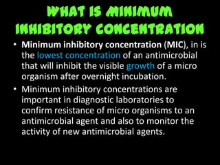 What is Minimum
Inhibitory concentration
• Minimum inhibitory concentration (MIC), in is
  the lowest concentration of an antimicrobial
  that will inhibit the visible growth of a micro
  organism after overnight incubation.
• Minimum inhibitory concentrations are
  important in diagnostic laboratories to
  confirm resistance of micro organisms to an
  antimicrobial agent and also to monitor the
  activity of new antimicrobial agents.
 