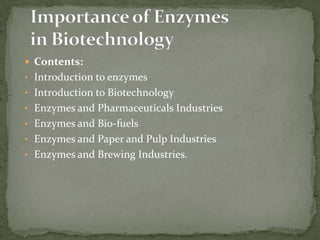  Contents:
• Introduction to enzymes
• Introduction to Biotechnology
• Enzymes and Pharmaceuticals Industries
• Enzymes and Bio-fuels

• Enzymes and Paper and Pulp Industries
• Enzymes and Brewing Industries.

 