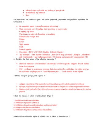  released when cell walls are broken or bacteria die
 no neutralize by antitoxin
 fever
5- Characterize the causative agent and main symptoms, prevention and preferred treatment for
tuberculosis ?
 the causative agent : is mycobacterium tubercrlosis .
 Main symptoms are : Coughing that lasts three or more weeks
Coughing up blood
Chest pain, or pain with breathing or coughing
Unintentional weight loss
Fatigue
Fever
Night sweats
Chills
Loss of appetite
 Prevention : BCG VACCINE (Bacillus Calmette-Guerin )
 the treatment : with mutable antibiotics , there are 4 drugs (isoniazid ,rifampin , ethambutol
and pyrazinamide ) and multidrugresistant TB staining and extensively drug resistant TB
6- Explain the dual nature of the adaptive immunity ?
 Humoral immunity is the formation of antibody to bind to specific antigene ,B cells mature
in the bone marrow
 Cell – mediated is an immune response that does not involve antibodies but rather involves
the activation of phagocytes ( T and B lymphocytes ) , T cells mature in the thymus
7-Define antigen, epitope, and hapten ?
 Antigen : substancesthatcausesthe bodyto produce specificsubstancescalledantibody
 Epitope :regionof antigenthat determines antibodytoantigenalsocalledantigenicdeterminant
 Hapten:small moleculesthatelicitsanimmune responseonlywhenattachtoa large carriessuch as
protein
8-List five modes of action of antibacterial drugs ?
1. inhibition of cell wall synthesis
2. inhibition of protein synthesis
3. inhibition of nucleic acid replication and transcription
4. injury to the plasma membrane
5. inhibition of synthesis of essential metabolites
9-Describe the causative agent of Syphilis and its mode of transmission ?
 