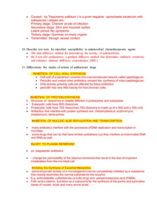  Caused : by Treponema pallidum ( is a gram negative spirochaete bacterium with
subspecies ) stages are :
Primary stage: Chancre at site of infection
Secondary stage: Skin and mucosal rashes
Latent period: No symptoms
Tertiary stage: Gummas on many organs
 Transmitted through sexual contact
10- Describe tow tests for microbial susceptibility to antimicrobial chemotherapeutic agents
 The disk-diffusion method for determining the activity of antimicrobials.
 the E test (for epsilometer), a gradient diffusion method that determines antibiotic sensitivity
and estimates minimal inhibitory concentration (MIC).
11- Differentiate five modes of actions of antibacterial drugs
INHIBITION OF CELL WALL SYNTHESIS
 Cell wall of a bacterium consists of a macromolecular network called peptidoglycan.
 Penicillin and certain other antibiotics prevent the synthesis of intact peptidoglycan;
 Only actively growing cells are affected by these antibiotics
 penicillin has very little toxicity for host (human) cells.
INHIBITION OF PROTEIN SYNTHESIS
 Structure of ribosomes is notable different in prokaryotes and eukaryotes
 Eukaryotic cells have 80S ribosomes
 Prokaryotic cells have 70S ribosomes( 70S ribosome is made up of a 50S and a 30S unit)
 Antibiotics that interfere with protein synthesis are: chloramphenicol, erythromycin,
streptomycin, tetracyclines
INHIBITION OF NUCLEIC ACID REPLICATION AND TRANSCRIPTION
 many antibiotics interfere with the processes of DNA replication and transcription in
microbes
 some drugs that can do that have limited usefullness cuz they interfere w/ mammalian DNA
and RNA as well
INJURY TO PLASMA MEMBRANE
 ex: polypeptide antibiotics
 - change the permeability of the plasma membrane that result in the loss of important
metabolities from the microbial cell
Inhibiting the Synthesis of Essential Metabolites
 some enzymatic activity of a microorganism can be competitively inhibited by a substance
that closely resembles the normal substrate for the enzyme
 E.g. antimetabolite sulfanilamide (a sulfa drug) and paraaminobenzoic acid (PABA).
 Folic acid-a vitamin, functions as a coenzyme for the synthesis of the purine and pyrimidine
bases of nucleic acids and many amino acids.
 