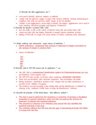 12-Describe the slide agglutination test ?
 a test used to identify unknown antigens or antibody
 sample with the unknown antigen is mixed with a known antibody forming immunological
complexes that settle out and from visible clumps in the test chamber
 whether or not agglutination occurs helps to identify the antigen; agglutination test is used in
tissue matching and blood grouping and diagnosis of infections
13-Describe the function of natural killer cells?
 have the ability to kill a wide variety of infected body cells and certain tumor cells
 attack any body cells that display abnormal or unusual plasma membrane proteins
 binding of NK cells to a target cell causes release of vesicles containing toxic substances
14- Define antibody and characterize major classes of antibodies ?
 Define antibodies : substances that produce in response to antigen and attach to
yhe epitope of antigen to destroy them
 classes of antibodies :
IgG :
IgA :
IgM :
IgE :
IgD :
15-Describe what is API 20E system and its application ? ‫مهم‬
 The API 20E is a standardized identification system for Enterobacteriaceae and other
non-fastidious, Gram negative rods.
 The API 20 E strip consists of 20 micro tubes containing dehydrated substrates .
 These tests are inoculated with a bacterial suspension that reconstitutes the media.
 During incubation, metabolism produces color changes that are either spontaneous or
revealed by the addition of reagents.
 The reactions are read according to the reading table and the identification is obtained by
referring to the Analytical Profile Index or using the identification Software
16 -Describe the principle of The Kirby-Bauer - disk diffusion method ?
 This test is used to determine the resistance or sensitivity of aerobes or facultative
anaerobes to specific antibiotics, which can then be used by the clinician for
treatment of patients with bacterial infections
 The presence or absence of an inhibitory area around the disc identifies the
bacterial sensitivity to the drug
 The antibiotic diffuses from the disc into the agar in decreasing amounts the further
it is away from the disc
 