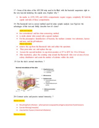 17 - Some of the tubes of the API 20E strip need to be filled with the bacterial suspension right to
the very top end including the cupule area. Explain why ?
 the media in |CIT|, |VP|, and |GEL| compartments require oxygen, completely fill both the
cupule and tube of these compartments.
18 -The bacturcult test is a newer method used for urine sample analysis (see Fig).List the
advantages of this test and Brifly describe how it’s done?
ADVANTAGES
 less conventional and less time-consuming method
 is sterile plastic tube coated with a special medium
 For the presumptive identification of bacteria, the medium contains two substrates, lactose
and urea, and the pH indicator.
PROCEDURES
 remove the cap from the Bacturcult tube and collect the specimen.
 Then pour urine out and replace the cap.
 Loosen the cap and incubate in cap-down position at 35° to 40°C for 18 to 24 hours
 After incubation, place the counting strip around the Bacturcult tube over an area of even
colony distribution and count the number of colonies within the circle
19- List the skin’s normal microbiota ?
20- Contrast active and passive natural immunity ?
Active natural :
 Resultingfrominfection - whenpersonisexposedtoantigens,becomesill andrecovers
 Can be lifelong( measles)
 may last1or 2 years ( intestinal infections)
Passive natural :
 