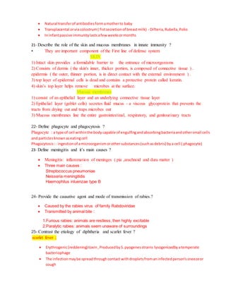 Natural transferof antibodiesformamotherto baby
 Transplacental orviacolostrum( fistsecretionof breastmilk) - Difteria,Rubella,Polio
 In infantpassive immunitylastsafew weeksormonths
21- Describe the role of the skin and mucous membranes in innate immunity ?
• They are important component of the First line of defense system
SKIN
1) Intact skin provides a formidable barrier to the entrance of microorganisms
2) Consists of dermis ( the skin's inner, thicker portion, is composed of connective tissue ) .
epidermis ( the outer, thinner portion, is in direct contact with the external environment ) .
3) top layer of epidermal cells is dead and contains a protective protein called keratin.
4) skin’s top layer helps remove microbes at the surface.
Mucous membranes
1) consist of an epithelial layer and an underlying connective tissue layer
2) Epithelial layer (goblet cells) secretes fluid mucus - a viscous glycoprotein that prevents the
tracts from drying out and traps microbes out
3) Mucous membranes line the entire gastrointestinal, respiratory, and genitourinary tracts
22- Define phagocyte and phagocytosis ?
Phagocyte : a type of cell withinthe body capable of engulfingandabsorbingbacteriaandothersmall cells
and particlesknownaseatingcell
Phagocytosis:: ingestionof amicroorganismorothersubstances(suchasdebris) bya cell ( phagocyte)
23- Define meningitis and it’s main causes ?
 Meningitis: inflammation of meninges ( pia ,arachnoid and dura matter )
 Three main causes :
Streptococcus pneumoniae
Neisseria meningitidis
Haemophilus inluenzae type B
24- Provide the causative agent and mode of transmission of rabies.?
 Caused by the rabies virus of family Rabdoviridae
 Transmitted by animal bite :
1.Furious rabies: animals are restless, then highly excitable
2.Paralytic rabies: animals seem unaware of surroundings
25- Contrast the etiology of diphtheria and scarlet fever ?
scarlet fever ;
 Erythrogenic(reddening) toxin,ProducedbyS.pyogenesstrains lysogenizedbyatemperate
bacteriophage
 The infectionmaybe spreadthroughcontact withdropletsfromaninfectedperson'ssneezeor
cough
 