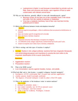  Leptospirosis is higher in rural because is transmitted by animals such as
Rats, foxes and raccoons and skunks, upon ingestion of food or water
contaminated with infected animal feces
10- Why are viral infections generally difficult to treat with chemotherapeutic agents?
 Because viruses do not have any of the organelles found in the above
and suffer from the inability to replicate or metabolize.
 Virus has a metabolic machinery host of their own host that limit the
potential point of attack
11- What is the difference between innate and adaptive immunity?
INNATE :
 defenses against any pathogen , refers to defenses that are present at birth(native or
natural)
 does not involve specific recognition of a microbe
 does not have a memory response
ADAPTIVE :
 Acquired immunity that develops in response to antigens.
 It is SPECIFIC to the antigen. Specificity is determined by B-cells and T-cells.
 slower to respond, but it does have a memory component
12- What is serology and what types of reactions it employs?
 Serology: Studies in vitro antigen-antibody reactions that have diagnostic therapeutic
and epidemiological purpose and importance In practice the term refers to the
diagnostic identification of Ab in serum (body fluids) .
Reactions:
 Agglutination reaction
 Precipitation reaction
13- What is the MMR vaccine?
 is an immunization vaccine against measles, mumps, and rubella .
14-What body fluid and at what location is sampled to diagnose bacterial meningitis?
 Investigation of CSF ( cerebrospinal fluid ) by gram stain and latex agglutination
 a lumbar puncture should be promptly performed.
 The diagnosis of bacterial meningitis is made by culture of the CSF sample.
15- What is the application of the botulinum toxine in modern medicine?
Type A toxin :

 most virulent (mortality rate 60-70% in untreated cases)
 type A endospore - most heat resistant -
 found in the US -California, Washington, Colorado
Type B toxin :
 