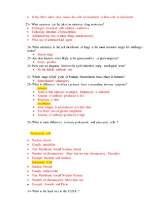 Is the effect when virus causes the cells of monolayer or host cells to deteriorate
23- What measures can be taken to minimize drug resistance?
 Prolonged treatment with multiple antibiotics
 Following direction of prescription
 Administering two or more drugs simultaneously
 Wise use of antimicrobial agent
24- What substance in the cell membrane of fungi is the most common target for antifungal
action?
 Sterols fungi
25- Are skin bacteria more likely to be gram-positive or gram-negative?
 Gram –positive
26- How can we diagnose Salmonella typhi infection using serological tests?
 By the febrile antibody test
27- Which stage of lyfe cycle of Malaria Plasmodium takes place in humans?
 Reproductive schizogony
28- What is difference between a primary from a secondary immune response?
primary:
 body is first exposed to antigen, lymphocyte is activated.
 Amount of antibody produced is low
 Response is slow
secondary:
 same antigen is encountered at a later time.
 It is faster and of greater magnitude.
 Amount of antibody produced is high
29- What is main difference between prokaryotic and eukaryotic cells ?
Prokaryotic cell:
 Nucleus absent
 Usually unicellular
 True Membrane bound Nucleus absent
 Number of chromosomes (One--but not true chromosome: Plasmids)
 Example Bacteria and Archaea
Eukaryotic Cell:
 Nucleus Present
 Usually multicellular
 True Membrane bound Nucleus Present
 Number of chromosomes More than one
 Example Animals and Plants
30- What is the final step in the ELISA ?
 