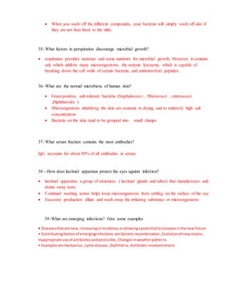  When you wash off the different compounds, your bacteria will simply wash off also if
they are not heat fixed to the slide.
35- What factors in perspiration discourage microbial growth?
 respiration provides moisture and some nutrients for microbial growth. However, it contains
salt, which inhibits many microorganisms; the enzyme lysozyme, which is capable of
breaking down the cell walls of certain bacteria; and antimicrobial peptides.
36- What are the normal microbiota of human skin?
 Gram-positive, salt-tolerant bacteria (Staphylococci , Micrococci , enterococci
,Diphtheroids )
 Microorganisms inhabiting the skin are resistant to drying and to relatively high salt
concentrations
 Bacteria on the skin tend to be grouped into small clumps
37- What serum fraction contains the most antibodies?
IgG accounts for about 80% of all antibodies in serum.
38 --How does lacrimal apparatus protect the eyes against infection?
 lacrimal apparatus, a group of structures ( lacrimal glands and tubes) that manufactures and
drains away tears
 Continual washing action helps keep microorganisms from settling on the surface of the eye
 Excessive production dilute and wash away the irritating substance or microorganisms
39- What are emerging infections? Give some examples
• Diseasesthatare new, increasinginincidence,orshowingapotential toincrease inthe nearfuture
• Contributingfactorsof emerginginfections are Geneticrecombination,Evolutionof newstrains,
Inappropriate use of antibioticsandpesticides,Changesinweatherpatterns
• Examplesare Hantavirus,Lyme disease ,Diphtheria,Antibiotic-resistantstrains
 
