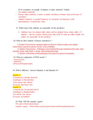 40- Is vaccination an example of adaptive or innate immunity? Explain
- Are adaptive immunity
- because innate immunity is native or natural and inborn in human body not because of
vaccination
- Adaptive immunity is acquired immunity by vaccination for immunity to kill
microorganisms or inactivated toxins
41 -Which parts of the antibody are responsible for the specificity?
 Antibody have two identical light chains and two identical heavy chains called ( Y
shaped ) , and Two sections located at the ends of the Y's arms are called variable (V)
regions are responsible for the specificity
-42- What are three methods of disease transmission ?
1. Contact Transmission- spread of agent by direct or indirect contact, and droplet
transmission. (person to person, fomite, mucus droplets)
2. Vehicle Transmission- , Pathogens are transferred through substances like water, food,
aerosols, blood, body fluids, or drugs. (salmonella poisioning)
3. Vectors- animal that carries pathogens from person to person (mosquitos)
-43- What are componenst of DTaP vaccine ?
- tetanustoxoid. ,
- diphtheria,
pertussis(whoopingcough),
44 -What is difference between Hepatatis A and Hepatatis B ?
hepatitis A
1) transmission through fecal-oral
2) pathogen is Picornaviridae
3) not chronic liver disease
4) vaccine inactivated virus
hepatitis B
1) transmission by parentral and sti
2) pathogen is Hepadnaviridae
3) is chronic liver disease
4) vaccine recombinant
45- What PID ?list causative agents?
PID : pelvicinflammatorydisease.
causative agents : Polymicrobic,usually N.gonorrhoeae andChlamydiatrachomatis
 