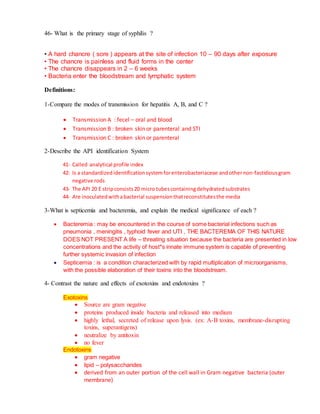 46- What is the primary stage of syphilis ?
• A hard chancre ( sore ) appears at the site of infection 10 – 90 days after exposure
• The chancre is painless and fluid forms in the center
• The chancre disappears in 2 – 6 weeks
• Bacteria enter the bloodstream and lymphatic system
Definitions:
1-Compare the modes of transmission for hepatitis A, B, and C ?
 Transmission A : fecel – oral and blood
 Transmission B : broken skin or parenteral and STI
 Transmission C : broken skin or parenteral
2-Describe the API identification System
41- Called analytical profile index
42- Is a standardizedidentificationsystemforenterobacteriaceae andothernon-fastidiousgram
negative rods
43- The API 20 E stripconsists20 micro tubescontainingdehydratedsubstrates
44- Are inoculatedwithabacterial suspensionthatreconstitutesthe media
3-What is septicemia and bacteremia, and explain the medical significance of each ?
 Bacteremia : may be encountered in the course of some bacterial infections such as
pneumonia , meningitis , typhoid fever and UTI , THE BACTEREMA OF THIS NATURE
DOES NOT PRESENT A life – threating situation because the bacteria are presented in low
concentrations and the activity of host*s innate immune system is capable of preventing
further systemic invasion of infection
 Septicemia : is a condition characterized with by rapid multiplication of microorganisms,
with the possible elaboration of their toxins into the bloodstream.
4- Contrast the nature and effects of exotoxins and endotoxins ?
Exotoxins
 Source are gram negative
 proteins produced inside bacteria and released into medium
 highly lethal, secreted of release upon lysis. (ex: A-B toxins, membrane-disrupting
toxins, superantigens)
 neutralize by antitoxin
 no fever
Endotoxins
 gram negative
 lipid – polysaccharides
 derived from an outer portion of the cell wall in Gram negative bacteria (outer
membrane)
 