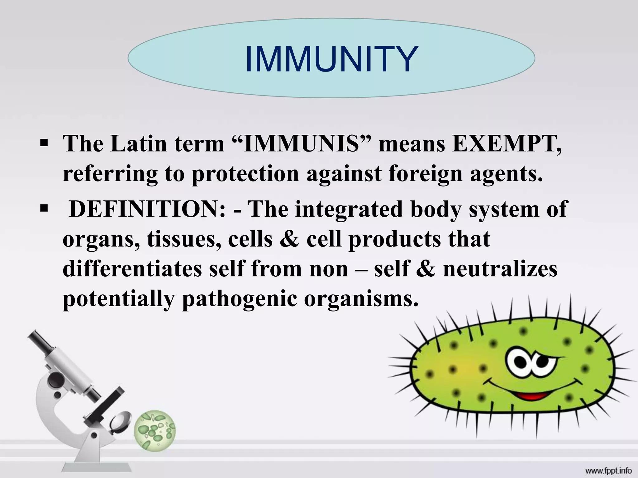  The Latin term “IMMUNIS” means EXEMPT,
referring to protection against foreign agents.
 DEFINITION: - The integrated body system of
organs, tissues, cells & cell products that
differentiates self from non – self & neutralizes
potentially pathogenic organisms.
IMMUNITY
 