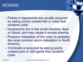 WORMS
– Flukes or tapeworms are usually acquired
by eating poorly cooked fish or meat that
contains cysts.
– Hookworms live in the small intestine, feed
on blood, and may cause a severe anemia.
– Pinworm infestation of the colon is probably
the most common worm infestation in North
America.
– Trichinella is acquired by eating poorly
cooked pork or wild game that contains
cysts.
5/18/2018 40www.drjayeshpatidar.blogspot.com
 