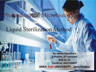 Pharmaceutical Microbiology
Liquid Sterilization Method
By :Ishika Choudhary
B.Pharma ;3rd semester
Roll no. 51
Enroll no. AJU190857
ARKA JAIN UNIVERSITY , Jamshedpur
 