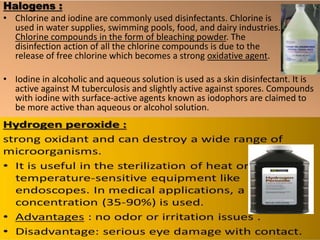 Halogens :
• Chlorine and iodine are commonly used disinfectants. Chlorine is
used in water supplies, swimming pools, food, and dairy industries.
Chlorine compounds in the form of bleaching powder. The
disinfection action of all the chlorine compounds is due to the
release of free chlorine which becomes a strong oxidative agent.
• Iodine in alcoholic and aqueous solution is used as a skin disinfectant. It is
active against M tuberculosis and slightly active against spores. Compounds
with iodine with surface-active agents known as iodophors are claimed to
be more active than aqueous or alcohol solution.
 