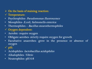  On the basis of staining reaction:
 Temperature:
• Psychrophiles- Pseudomonas fluorescence
• Mesophiles- E.coli, Salmonella enterica
• Thermophiles – Bacillus stearothermophiles
 Oxygen dependent:
• Aerobic- require oxygen
• Obligate aerobes- strictly require oxygen for growth
• Facultative anaerobes- grow in the presence or absence of
oxygen
 pH:
• Acidophiles- lactobacillus acidophiles
• Alkalophiles- Vibrio
• Neutrophiles- pH 6-8
 
