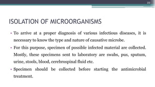ISOLATION OF MICROORGANISMS
• To arrive at a proper diagnosis of various infectious diseases, it is
necessary to know the type and nature of causative microbe.
• For this purpose, specimen of possible infected material are collected.
Mostly, these specimens sent to laboratory are swabs, pus, sputum,
urine, stools, blood, cerebrospinal fluid etc.
• Specimen should be collected before starting the antimicrobial
treatment.
22
 